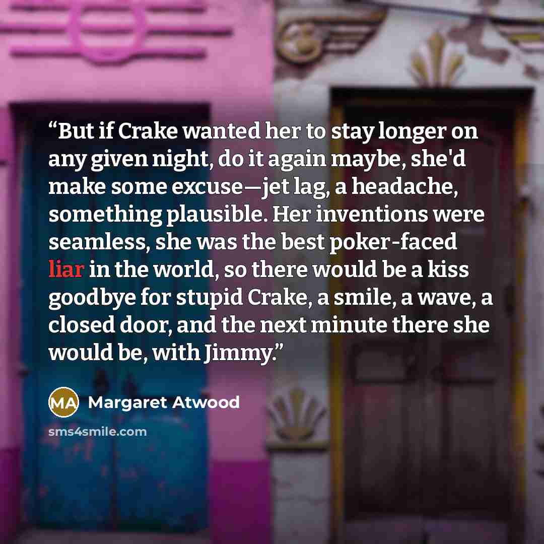 “But if Crake wanted her to stay longer on any given night, do it again maybe, she'd make some excuse—jet lag, a headache, something plausible. Her inventions were seamless, she was the best poker-faced liar in the world, so there would be a kiss goodbye for stupid Crake, a smile, a wave, a closed…” quote by Margaret Atwood