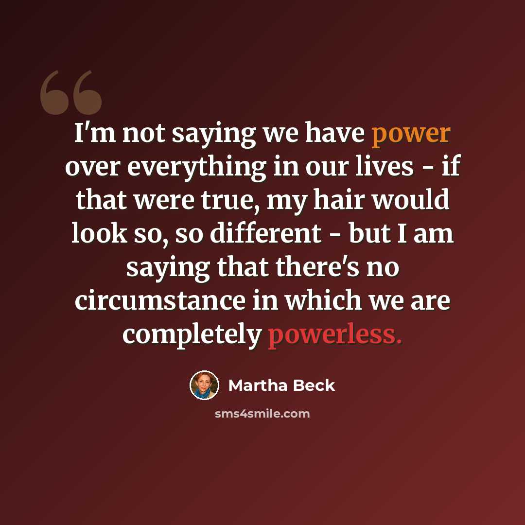 “I'm not saying we have power over everything in our lives - if that were true, my hair would look so, so different - but I am saying that there's no circumstance in which we are completely powerless.” quote by Martha Beck