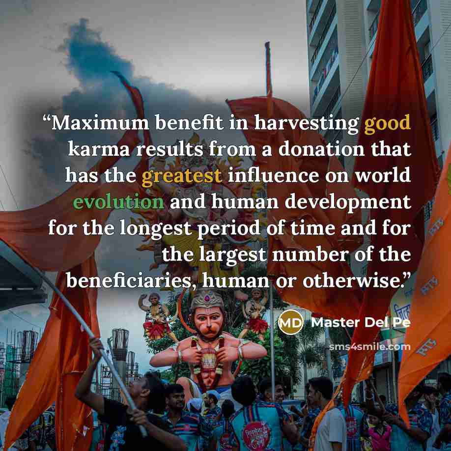 “Maximum benefit in harvesting good karma results from a donation that has the greatest influence on world evolution and human development for the longest period of time and for the largest number of the beneficiaries, human or otherwise.” quote by Master Del Pe