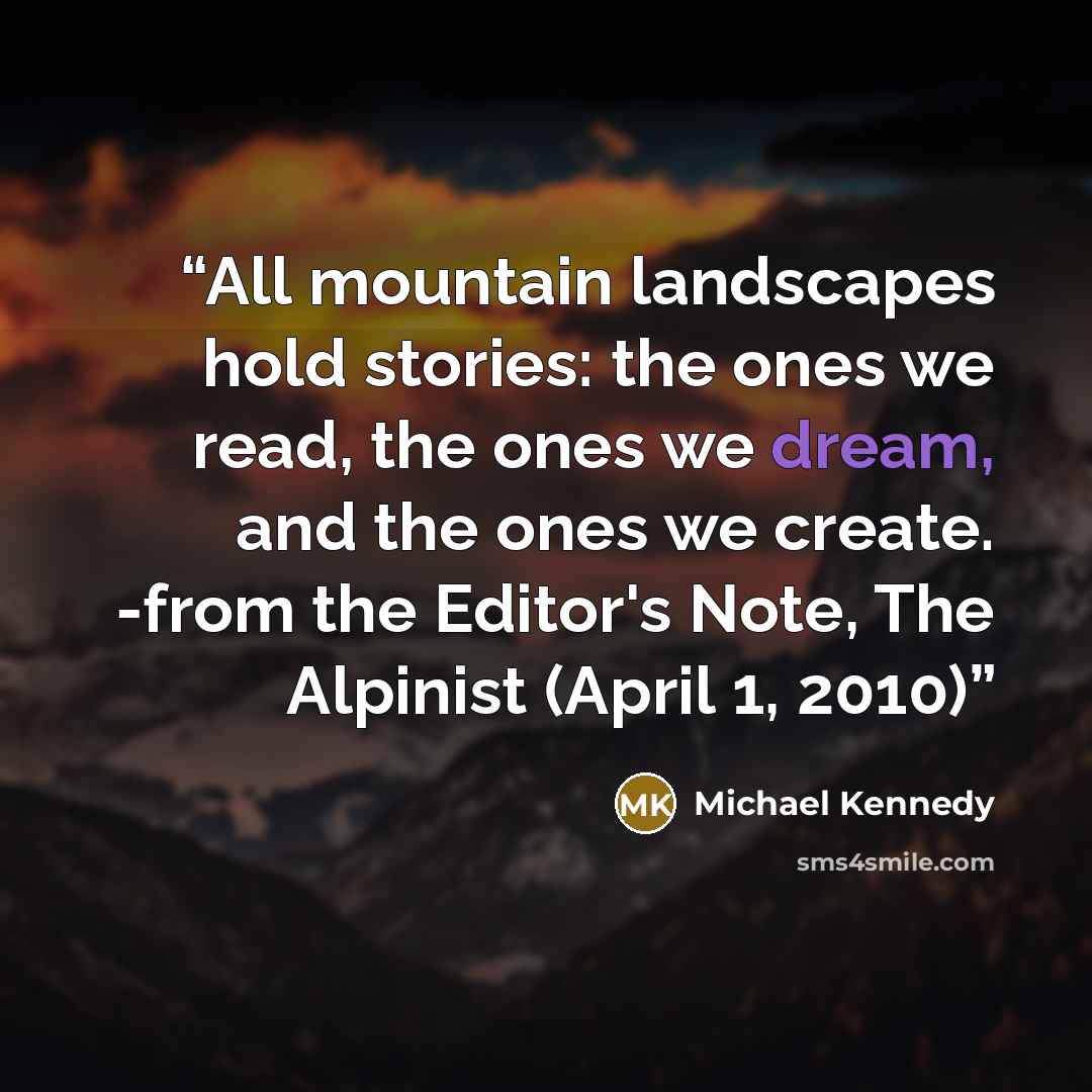 “All mountain landscapes hold stories: the ones we read, the ones we dream, and the ones we create. -from the Editor's Note, The Alpinist (April 1, 2010)” quote by Michael Kennedy