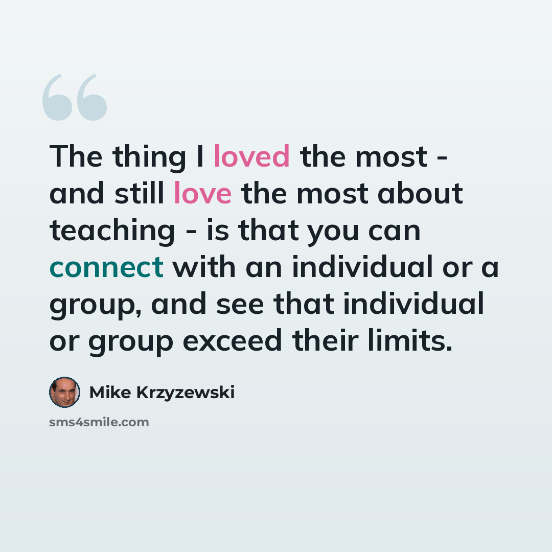 “The thing I loved the most - and still love the most about teaching - is that you can connect with an individual or a group, and see that individual or group exceed their limits.” quote by Mike Krzyzewski