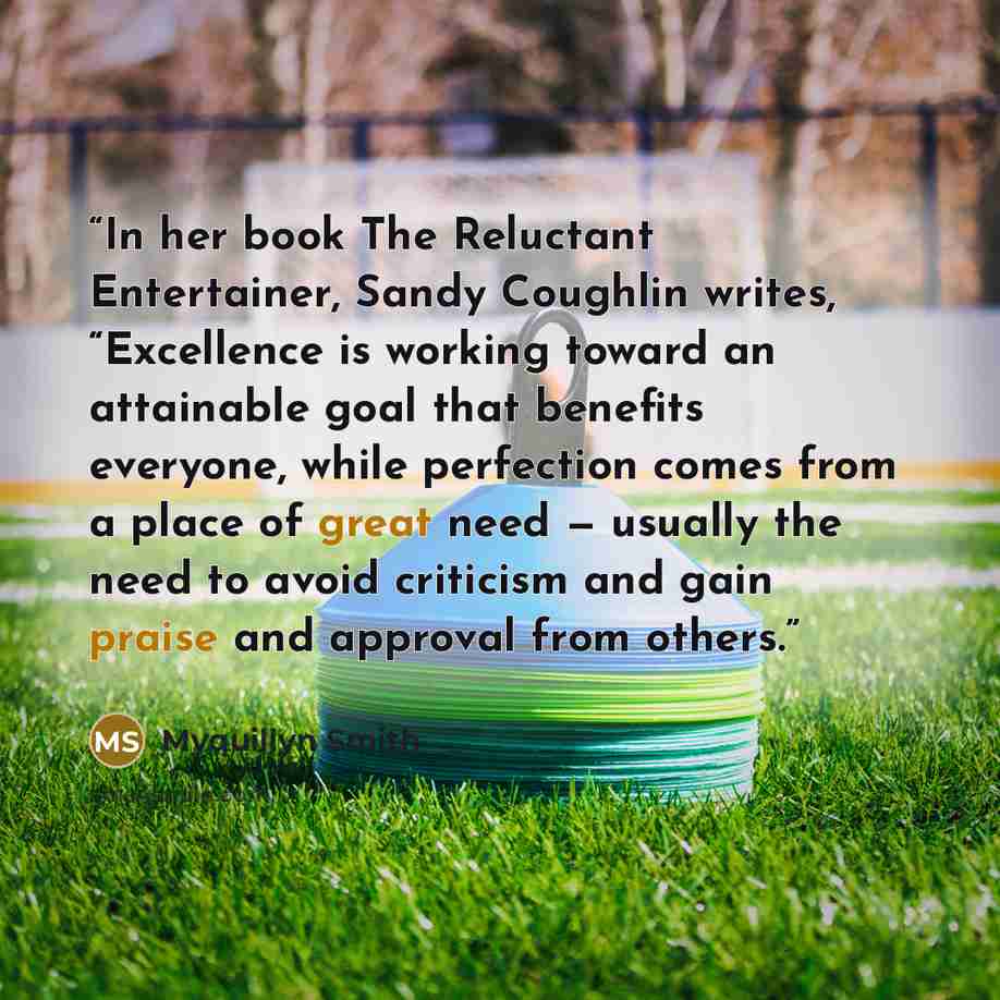 “In her book The Reluctant Entertainer, Sandy Coughlin writes, “Excellence is working toward an attainable goal that benefits everyone, while perfection comes from a place of great need — usually the need to avoid criticism and gain praise and approval from others.” quote by Myquillyn Smith