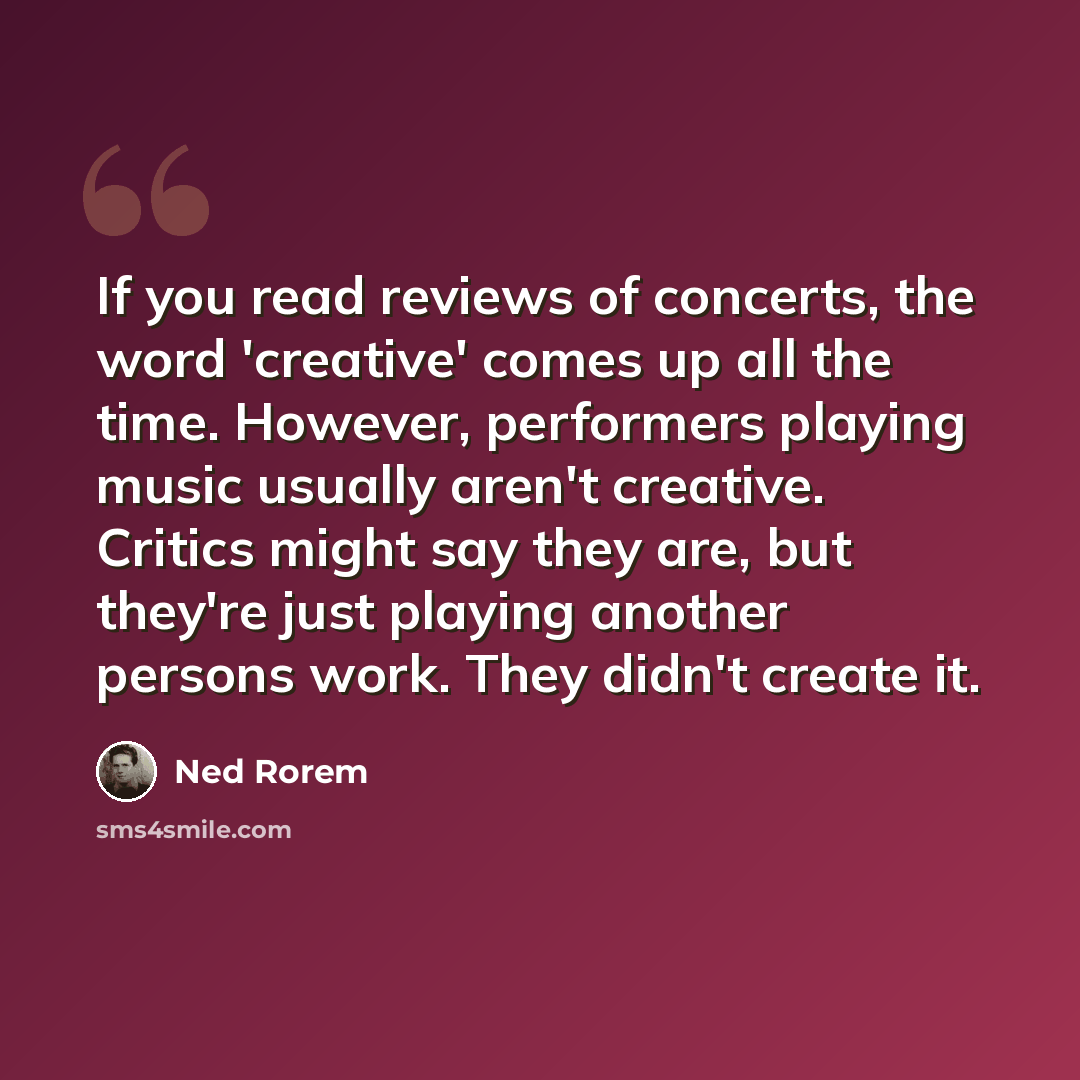 “If you read reviews of concerts, the word 'creative' comes up all the time. However, performers playing music usually aren't creative. Critics might say they are, but they're just playing another persons work. They didn't create it.” quote by Ned Rorem