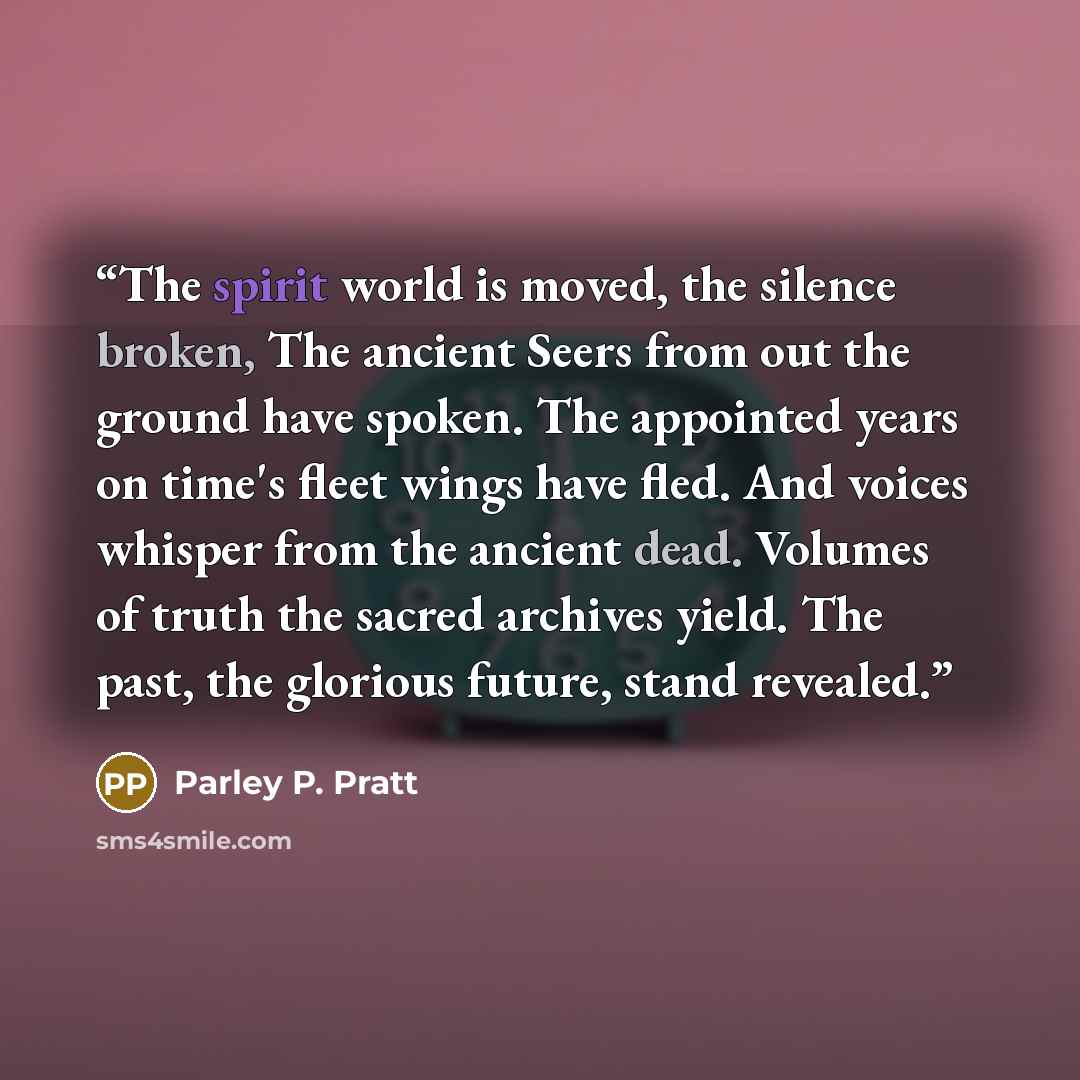 “The spirit world is moved, the silence broken, The ancient Seers from out the ground have spoken. The appointed years on time's fleet wings have fled. And voices whisper from the ancient dead. Volumes of truth the sacred archives yield. The past, the glorious future, stand revealed.” quote by Parley P. Pratt