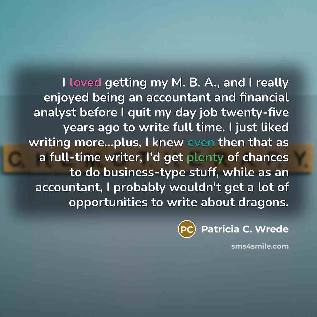 “I loved getting my M. B. A., and I really enjoyed being an accountant and financial analyst before I quit my day job twenty-five years ago to write full time. I just liked writing more…plus, I knew even then that as a full-time writer, I'd get plenty of chances to do business-type stuff, while as…” quote by Patricia C. Wrede