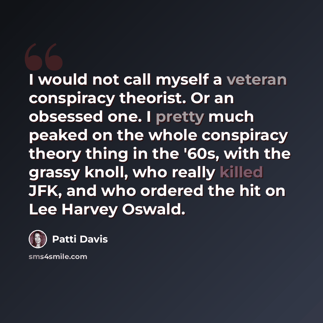 “I would not call myself a veteran conspiracy theorist. Or an obsessed one. I pretty much peaked on the whole conspiracy theory thing in the '60s, with the grassy knoll, who really killed JFK, and who ordered the hit on Lee Harvey Oswald.” quote by Patti Davis