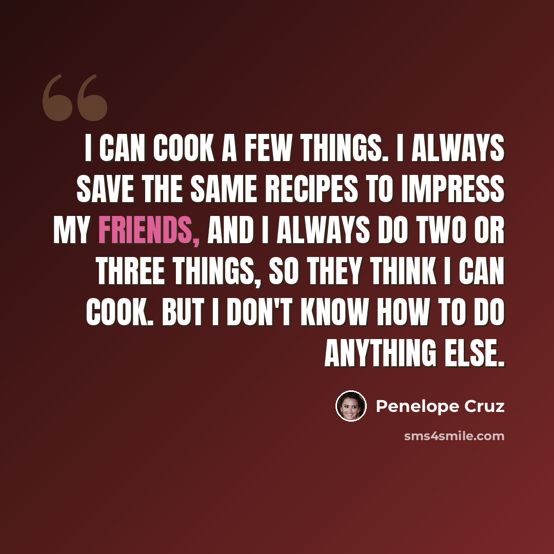“I can cook a few things. I always save the same recipes to impress my friends, and I always do two or three things, so they think I can cook. But I don't know how to do anything else.” quote by Penelope Cruz