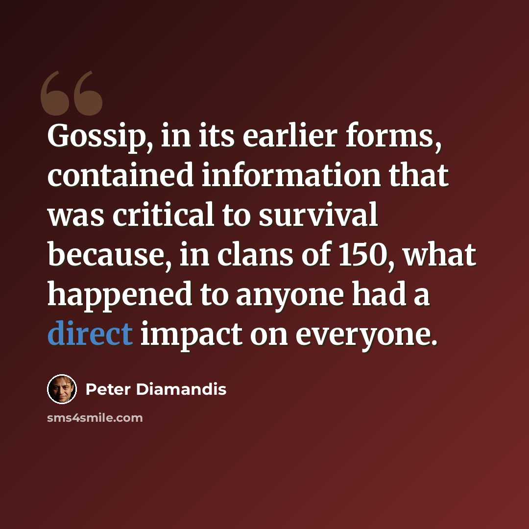 “Gossip, in its earlier forms, contained information that was critical to survival because, in clans of 150, what happened to anyone had a direct impact on everyone.” quote by Peter Diamandis