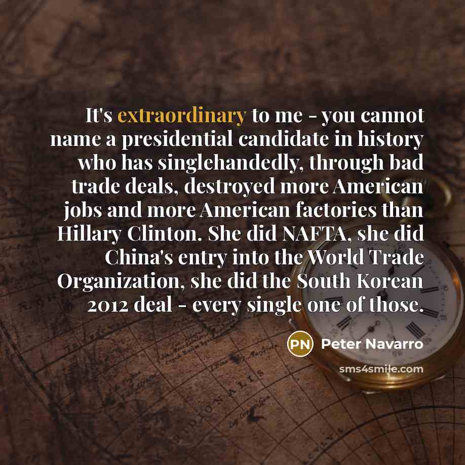 “It's extraordinary to me - you cannot name a presidential candidate in history who has singlehandedly, through bad trade deals, destroyed more American jobs and more American factories than Hillary Clinton. She did NAFTA, she did China's entry into the World Trade Organization, she did the South…” quote by Peter Navarro