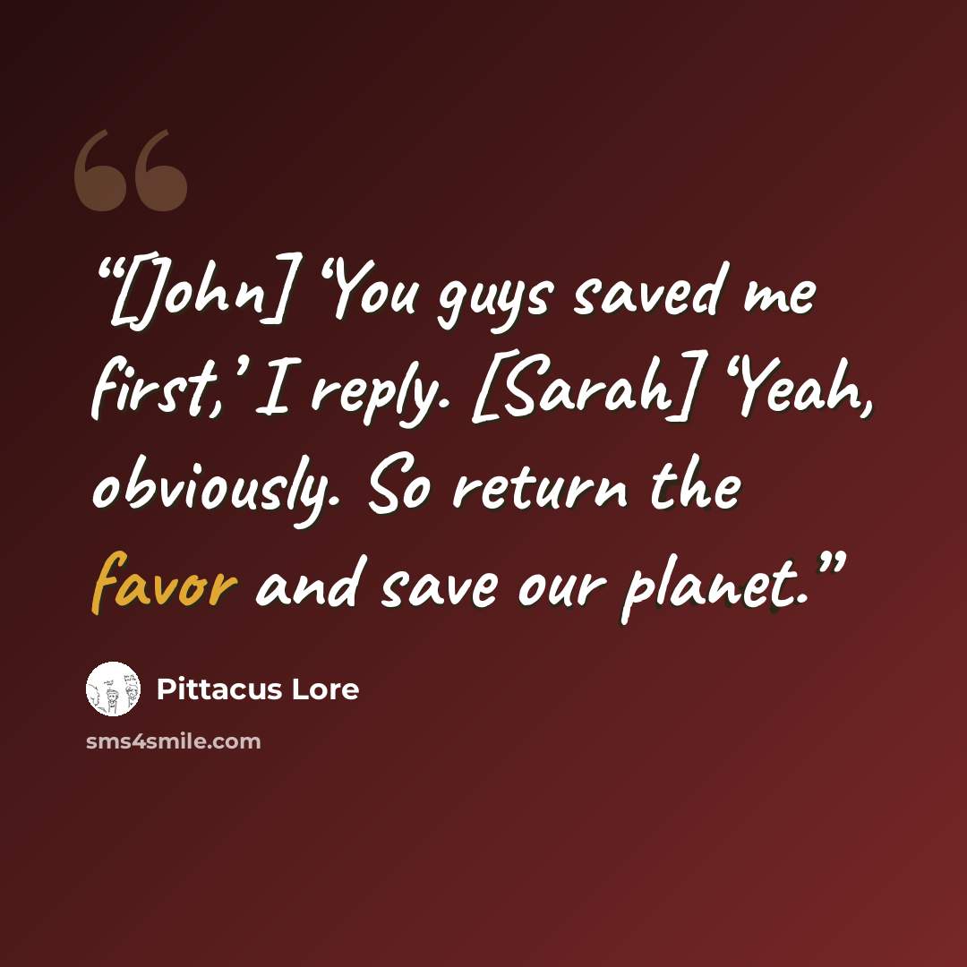 “[John] ‘You guys saved me first,’ I reply. [Sarah] ‘Yeah, obviously. So return the favor and save our planet.” quote by Pittacus Lore
