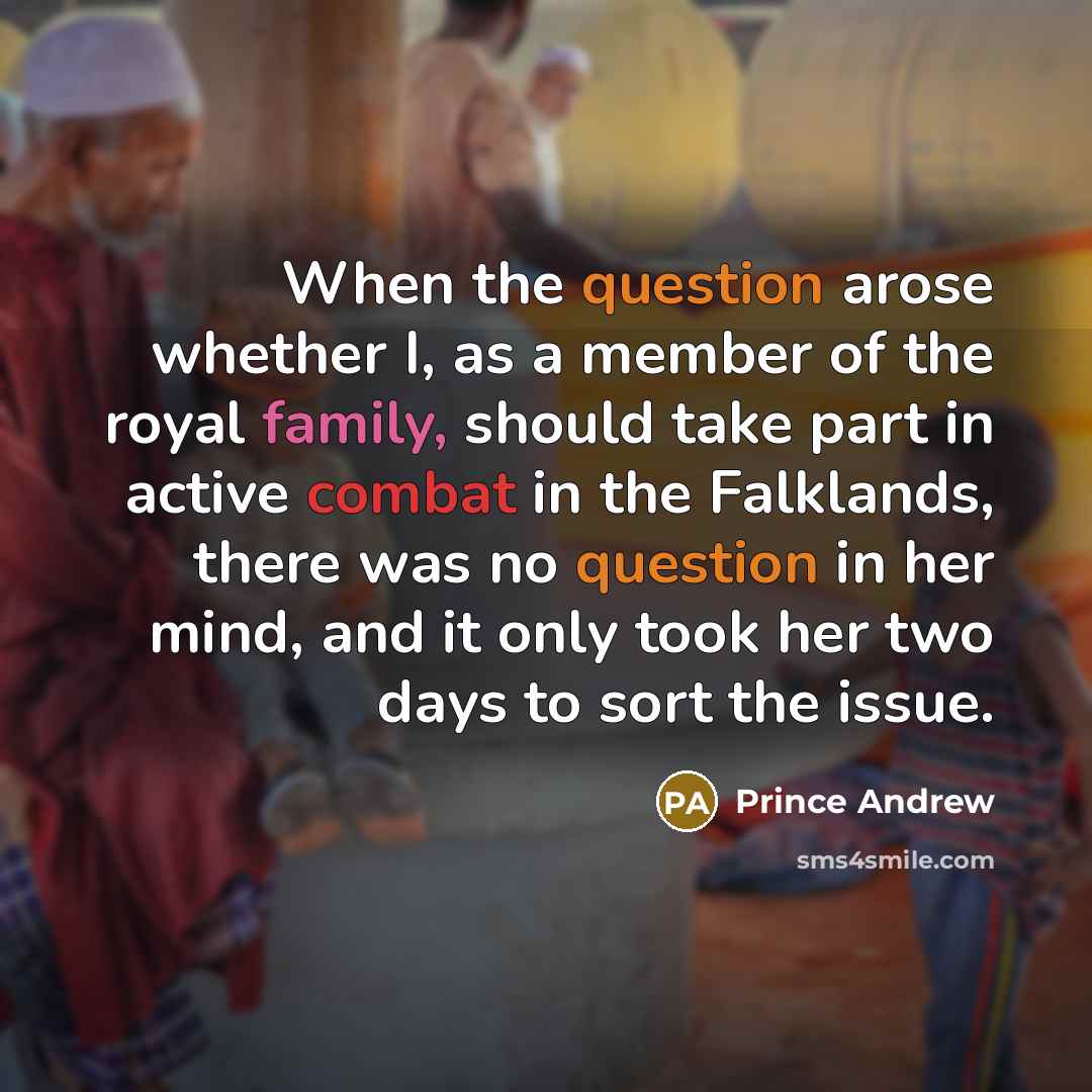 “When the question arose whether I, as a member of the royal family, should take part in active combat in the Falklands, there was no question in her mind, and it only took her two days to sort the issue.” quote by Prince Andrew