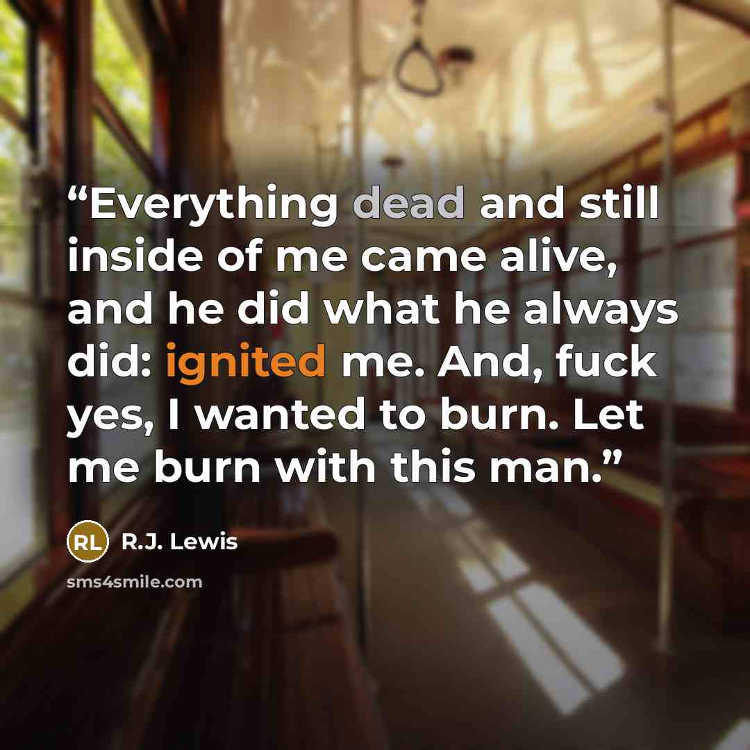 “Everything dead and still inside of me came alive, and he did what he always did: ignited me. And, fuck yes, I wanted to burn. Let me burn with this man.” quote by R.J. Lewis