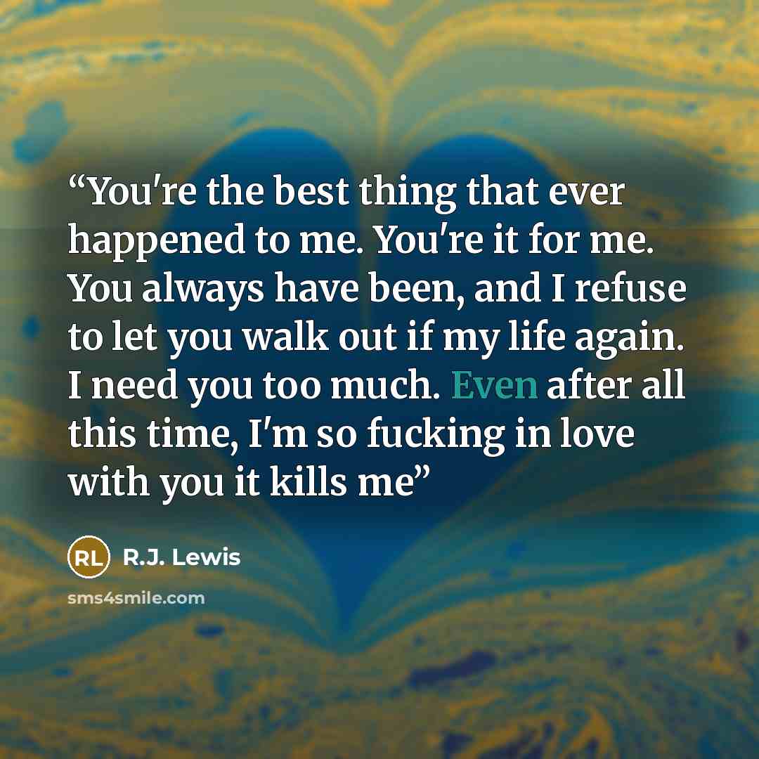 “You're the best thing that ever happened to me. You're it for me. You always have been, and I refuse to let you walk out if my life again. I need you too much. Even after all this time, I'm so fucking in love with you it kills me” quote by R.J. Lewis