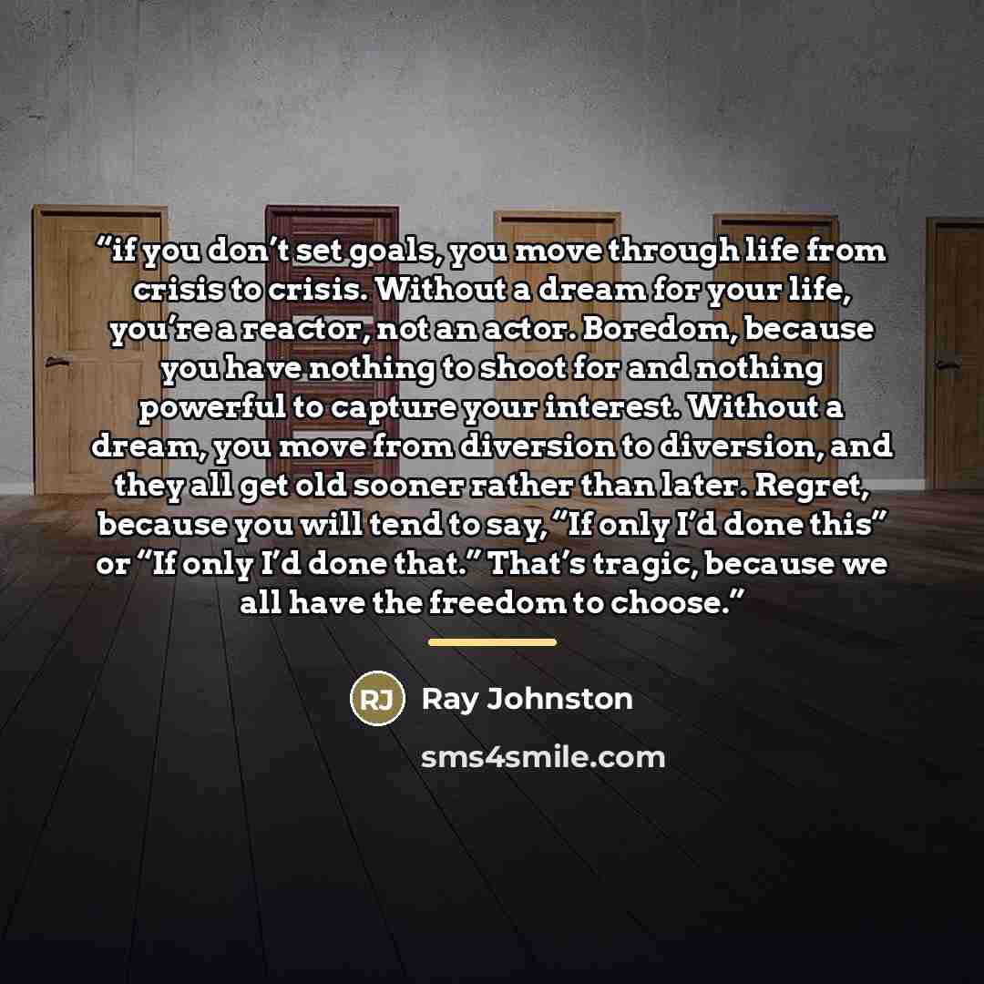 “if you don’t set goals, you move through life from crisis to crisis. Without a dream for your life, you’re a reactor, not an actor. Boredom, because you have nothing to shoot for and nothing powerful to capture your interest. Without a dream, you move from diversion to diversion, and they all get…” quote by Ray Johnston