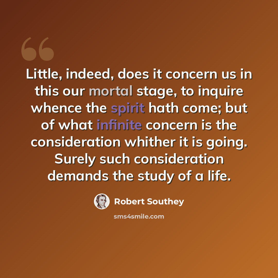 “Little, indeed, does it concern us in this our mortal stage, to inquire whence the spirit hath come; but of what infinite concern is the consideration whither it is going. Surely such consideration demands the study of a life.” quote by Robert Southey