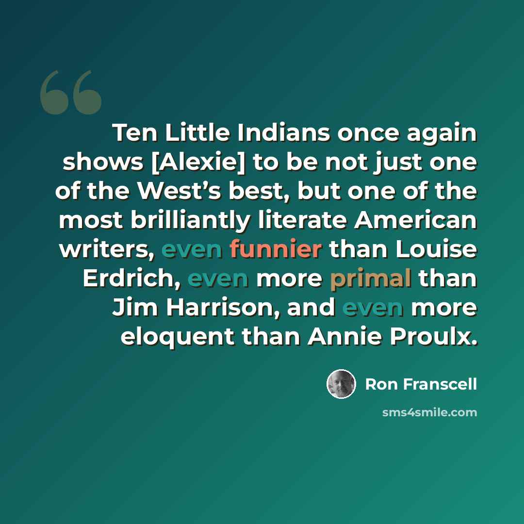 “Ten Little Indians once again shows [Alexie] to be not just one of the West’s best, but one of the most brilliantly literate American writers, even funnier than Louise Erdrich, even more primal than Jim Harrison, and even more eloquent than Annie Proulx.” quote by Ron Franscell