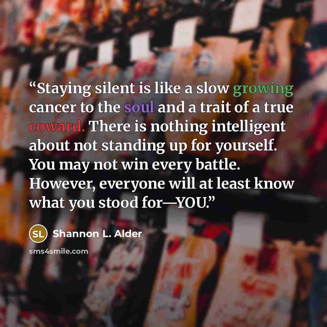 “Staying silent is like a slow growing cancer to the soul and a trait of a true coward. There is nothing intelligent about not standing up for yourself. You may not win every battle. However, everyone will at least know what you stood for—YOU.” quote by Shannon L. Alder