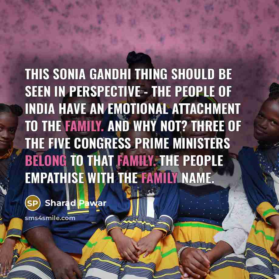 “This Sonia Gandhi thing should be seen in perspective - the people of India have an emotional attachment to the family. And why not? Three of the five Congress prime ministers belong to that family. The people empathise with the family name.” quote by Sharad Pawar