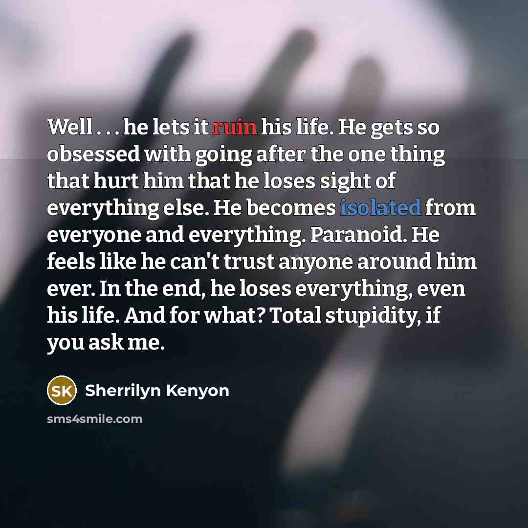 “Well . . . he lets it ruin his life. He gets so obsessed with going after the one thing that hurt him that he loses sight of everything else. He becomes isolated from everyone and everything. Paranoid. He feels like he can't trust anyone around him ever. In the end, he loses everything, even his…” quote by Sherrilyn Kenyon