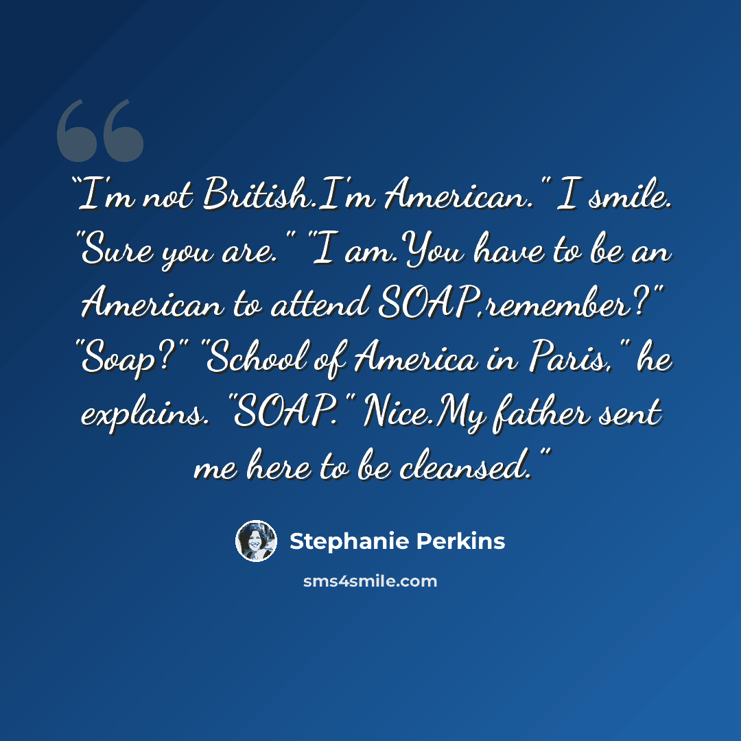 “I'm not British.I'm American." I smile. "Sure you are." "I am.You have to be an American to attend SOAP,remember?" "Soap?" "School of America in Paris," he explains. "SOAP." Nice.My father sent me here to be cleansed.” quote by Stephanie Perkins