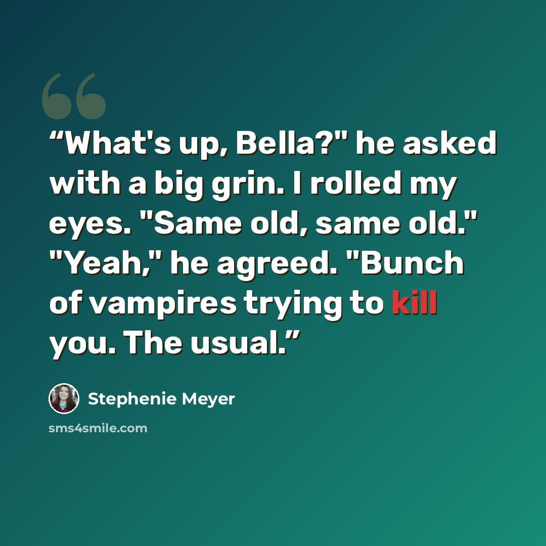 “What's up, Bella?" he asked with a big grin. I rolled my eyes. "Same old, same old." "Yeah," he agreed. "Bunch of vampires trying to kill you. The usual.” quote by Stephenie Meyer