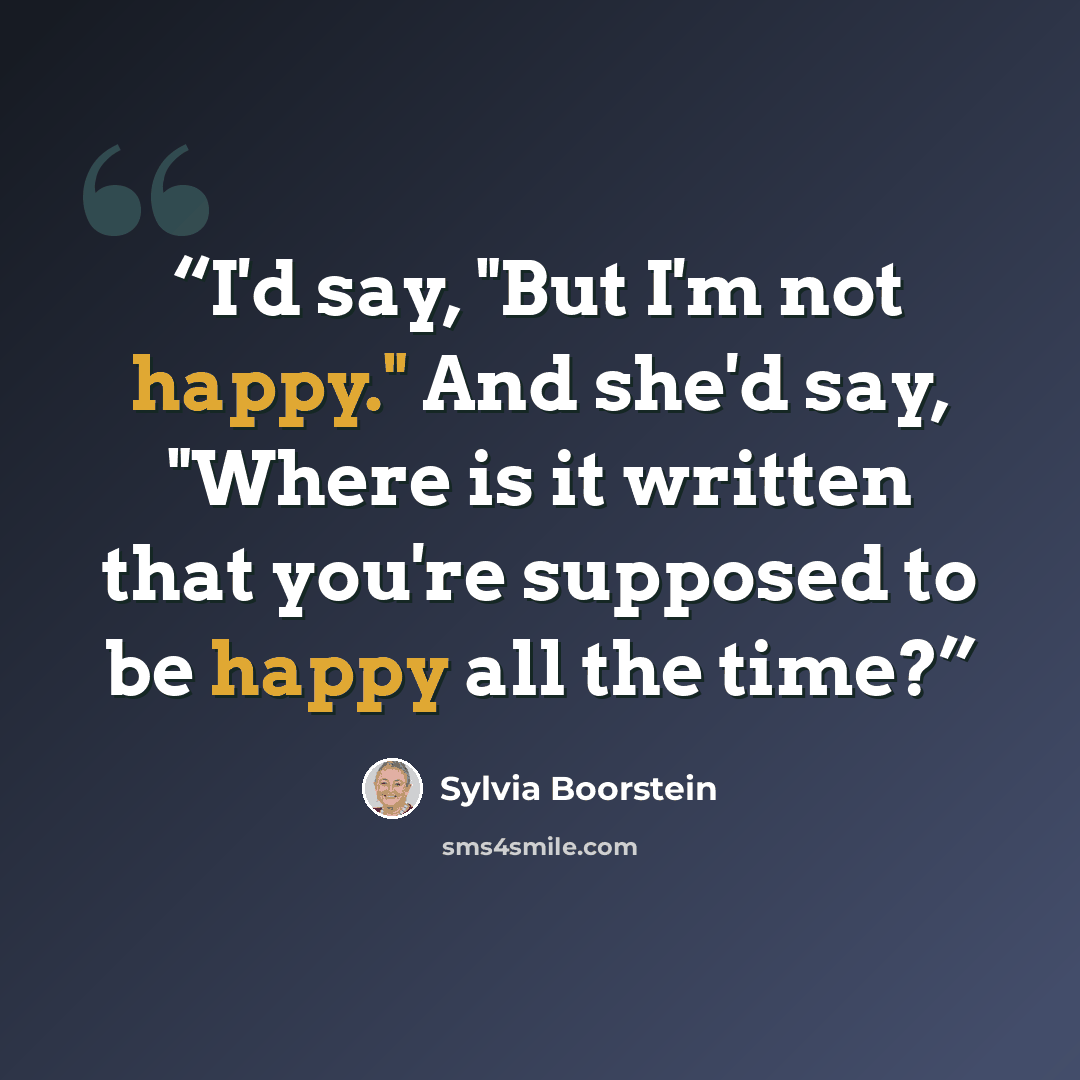 “I'd say, "But I'm not happy." And she'd say, "Where is it written that you're supposed to be happy all the time?” quote by Sylvia Boorstein