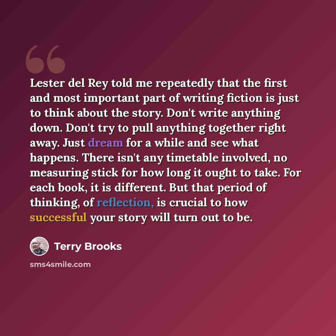 “Lester del Rey told me repeatedly that the first and most important part of writing fiction is just to think about the story. Don't write anything down. Don't try to pull anything together right away. Just dream for a while and see what happens. There isn't any timetable involved, no measuring…” quote by Terry Brooks