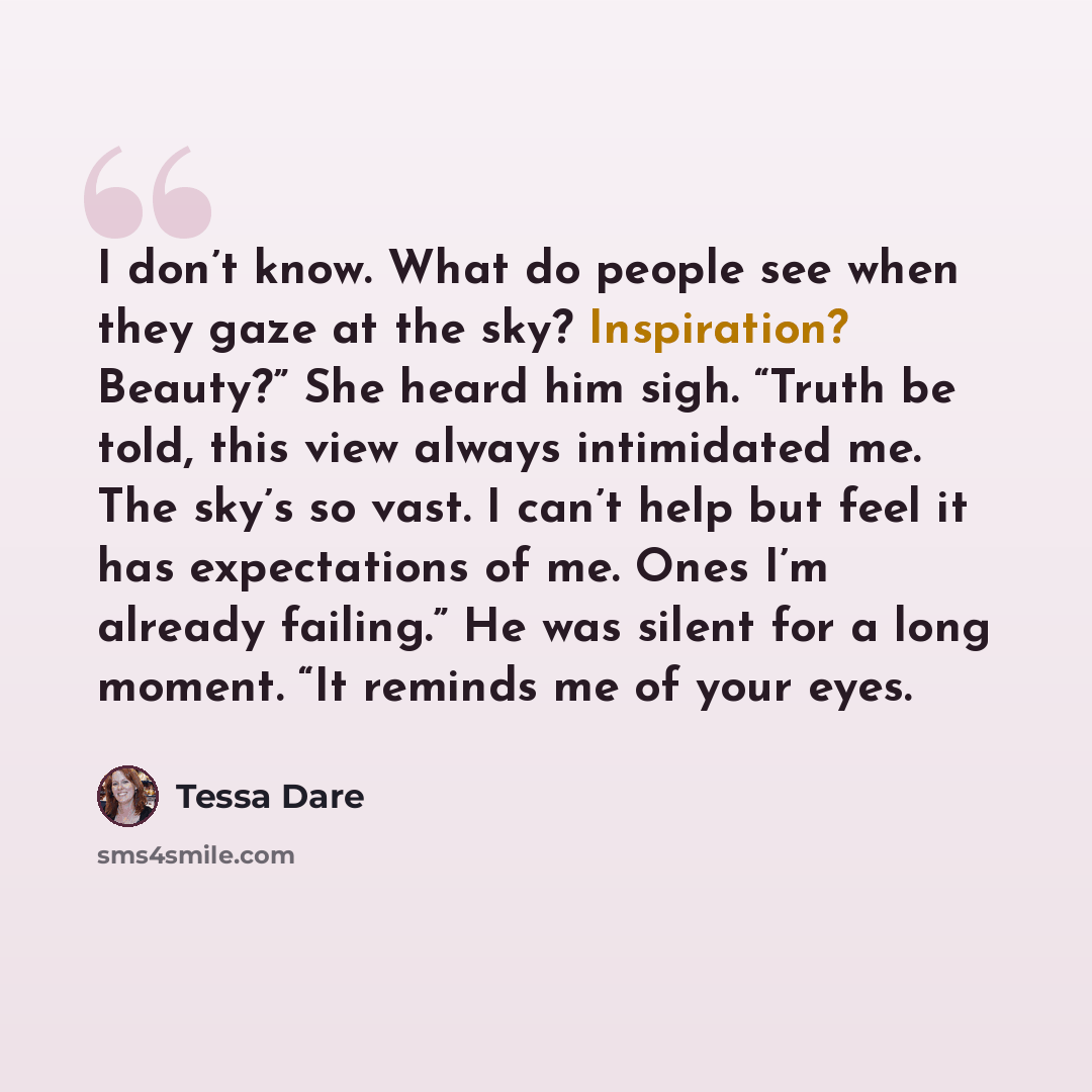 “I don’t know. What do people see when they gaze at the sky? Inspiration? Beauty?” She heard him sigh. “Truth be told, this view always intimidated me. The sky’s so vast. I can’t help but feel it has expectations of me. Ones I’m already failing.” He was silent for a long moment. “It reminds me of…” quote by Tessa Dare