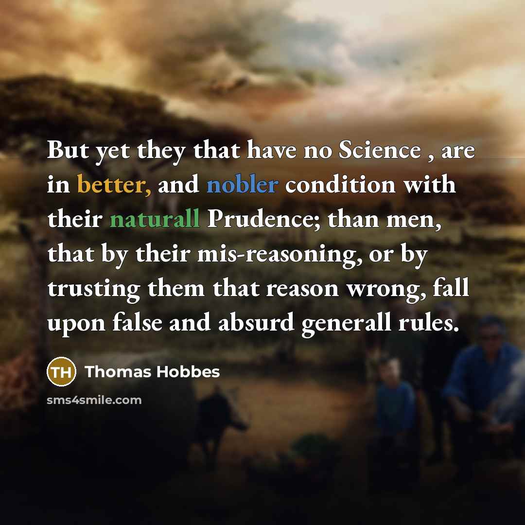 “But yet they that have no Science , are in better, and nobler condition with their naturall Prudence; than men, that by their mis-reasoning, or by trusting them that reason wrong, fall upon false and absurd generall rules.” quote by Thomas Hobbes