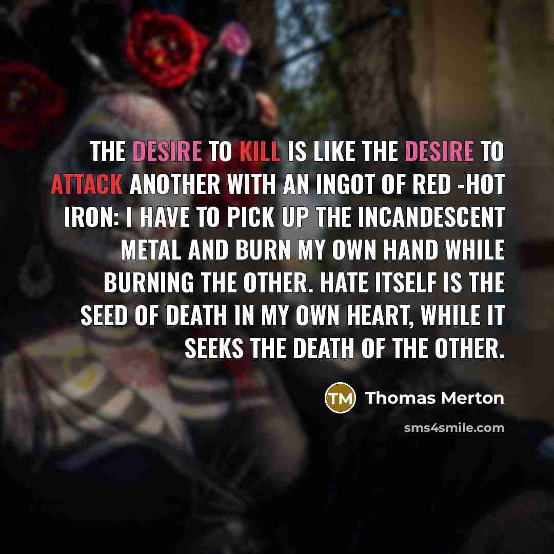 “The desire to kill is like the desire to attack another with an ingot of red -hot iron: I have to pick up the incandescent metal and burn my own hand while burning the other. Hate itself is the seed of death in my own heart, while it seeks the death of the other.” quote by Thomas Merton