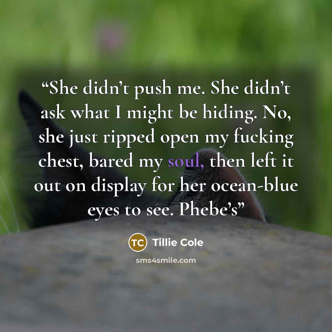 “She didn’t push me. She didn’t ask what I might be hiding. No, she just ripped open my fucking chest, bared my soul, then left it out on display for her ocean-blue eyes to see. Phebe’s” quote by Tillie Cole