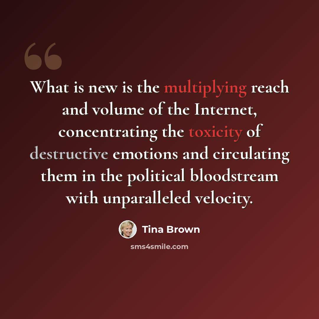 “What is new is the multiplying reach and volume of the Internet, concentrating the toxicity of destructive emotions and circulating them in the political bloodstream with unparalleled velocity.” quote by Tina Brown