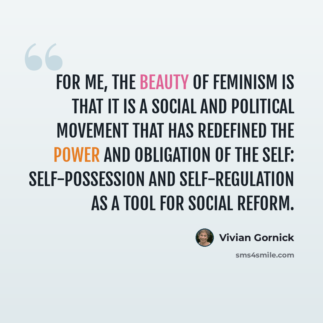 “for me, the beauty of feminism is that it is a social and political movement that has redefined the power and obligation of the self: self-possession and self-regulation as a tool for social reform.” quote by Vivian Gornick