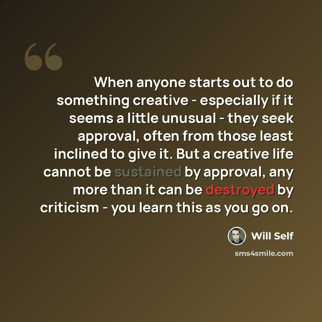 “When anyone starts out to do something creative - especially if it seems a little unusual - they seek approval, often from those least inclined to give it. But a creative life cannot be sustained by approval, any more than it can be destroyed by criticism - you learn this as you go on.” quote by Will Self