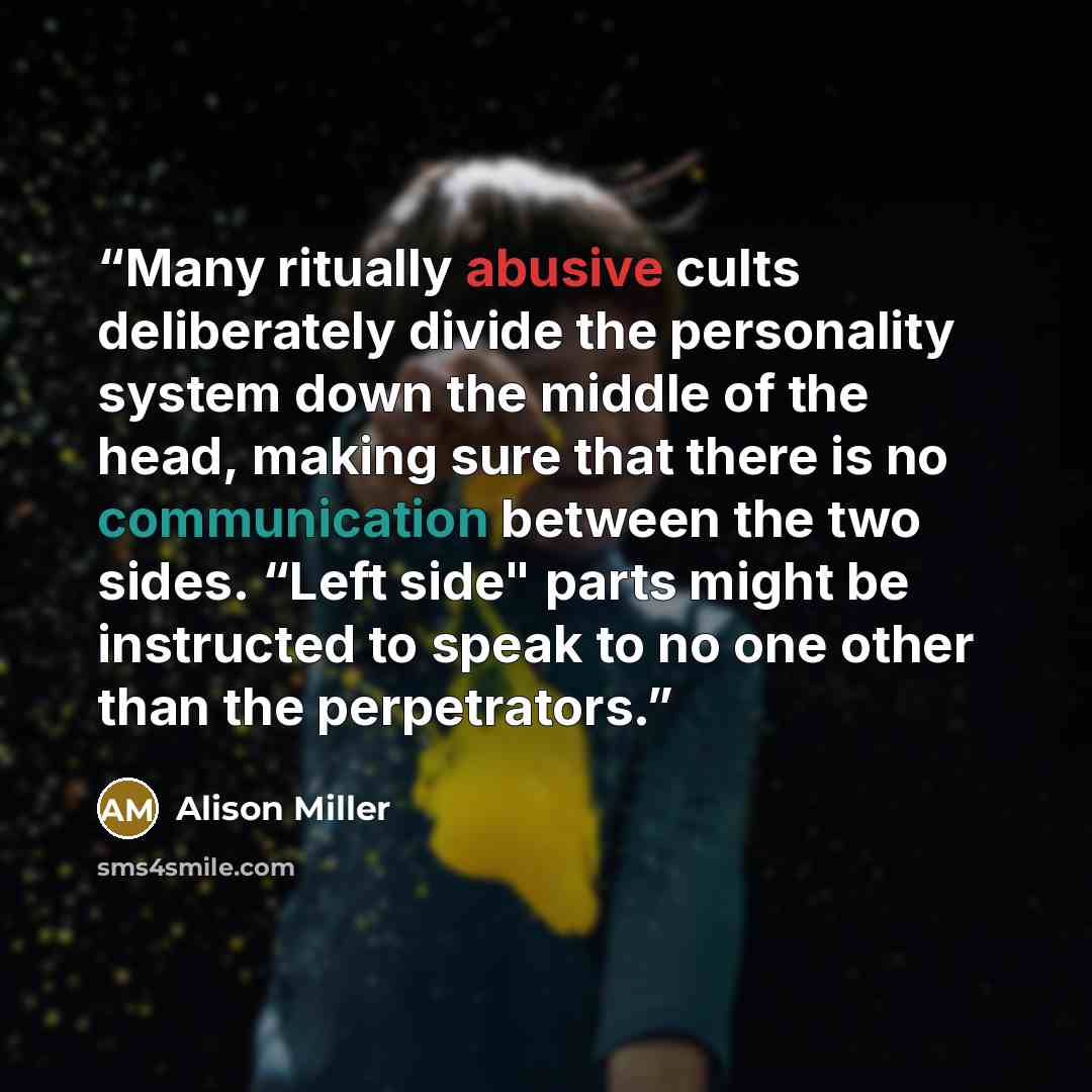 “Many ritually abusive cults deliberately divide the personality system down the middle of the head, making sure that there is no communication between the two sides. “Left side" parts might be instructed to speak to no one other than the perpetrators.” quote by Alison Miller