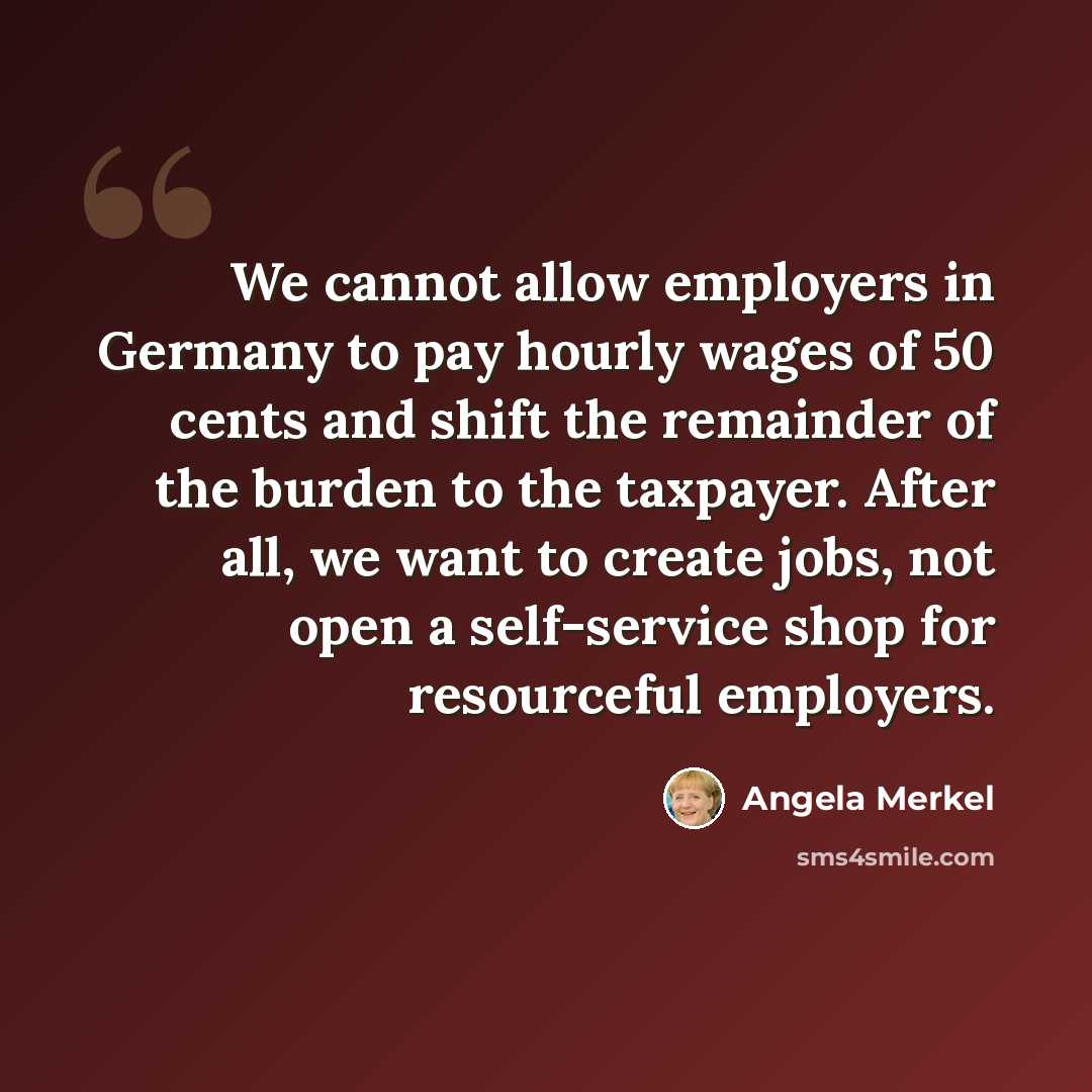 “We cannot allow employers in Germany to pay hourly wages of 50 cents and shift the remainder of the burden to the taxpayer. After all, we want to create jobs, not open a self-service shop for resourceful employers.” quote by Angela Merkel