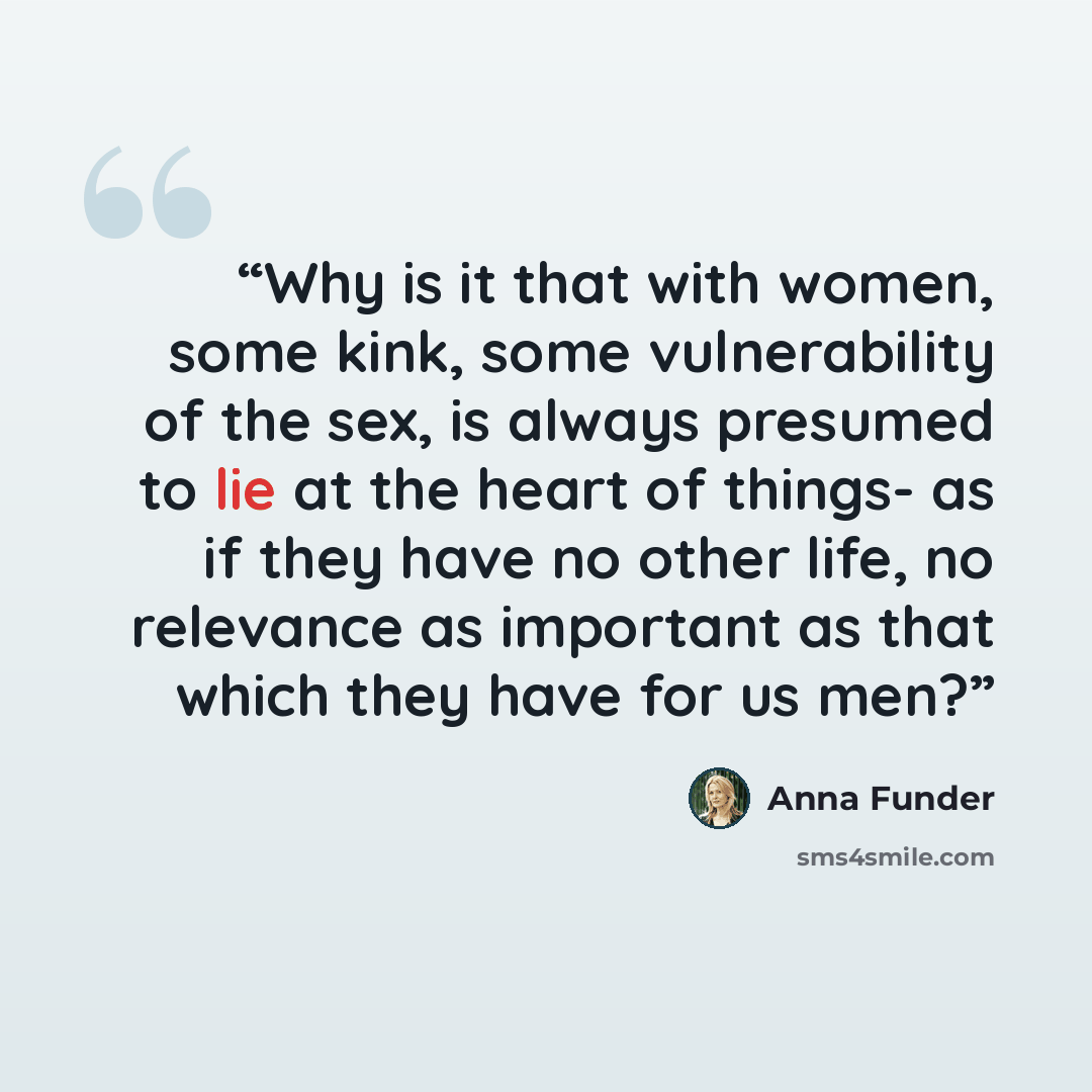 “Why is it that with women, some kink, some vulnerability of the sex, is always presumed to lie at the heart of things- as if they have no other life, no relevance as important as that which they have for us men?” quote by Anna Funder