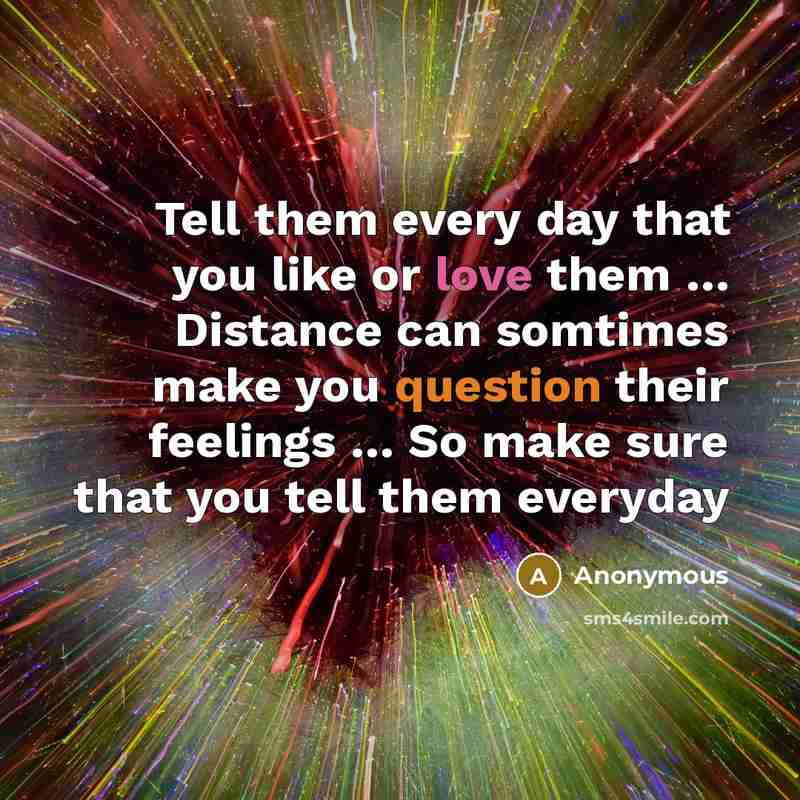 “Tell them every day that you like or love them … Distance can somtimes make you question their feelings … So make sure that you tell them everyday” quote by Anonymous