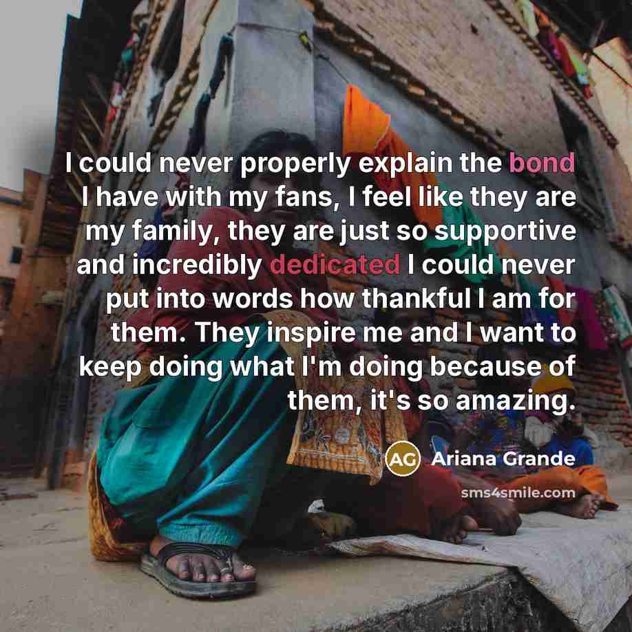 “I could never properly explain the bond I have with my fans, I feel like they are my family, they are just so supportive and incredibly dedicated I could never put into words how thankful I am for them. They inspire me and I want to keep doing what I'm doing because of them, it's so amazing.” quote by Ariana Grande