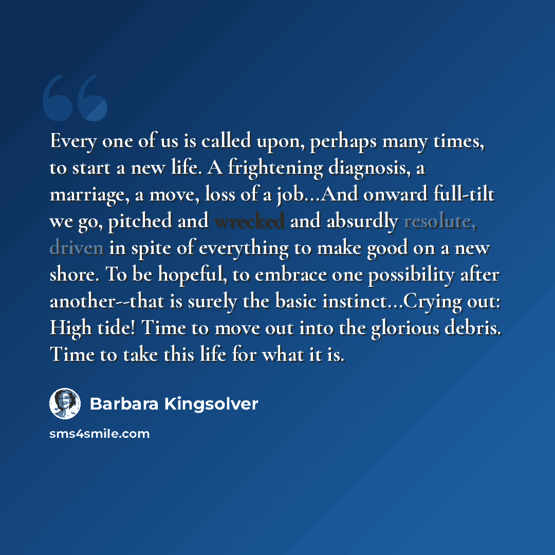 “Every one of us is called upon, perhaps many times, to start a new life. A frightening diagnosis, a marriage, a move, loss of a job...And onward full-tilt we go, pitched and wrecked and absurdly resolute, driven in spite of everything to make good on a new shore. To be hopeful, to embrace one…” quote by Barbara Kingsolver