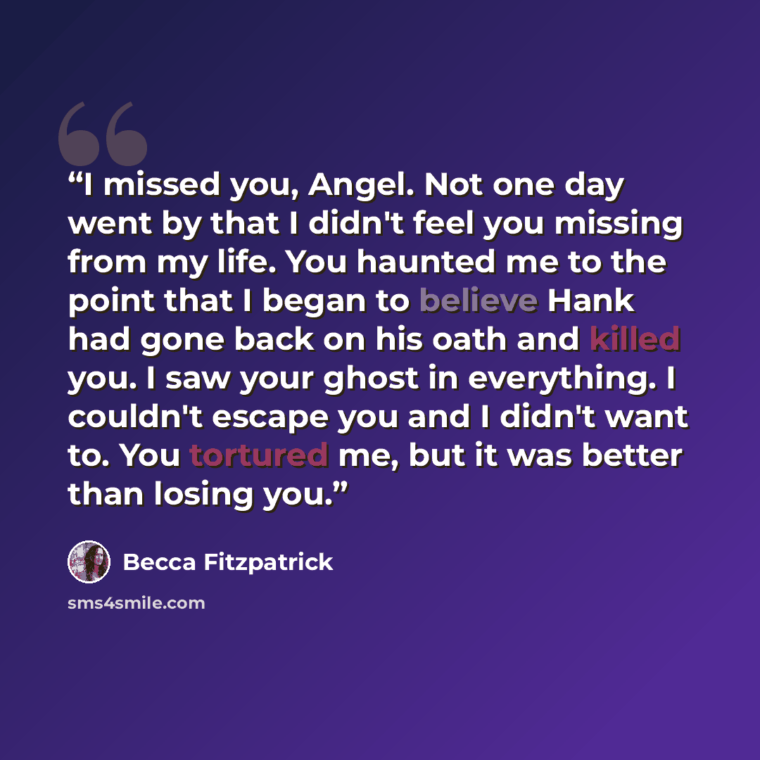 “I missed you, Angel. Not one day went by that I didn't feel you missing from my life. You haunted me to the point that I began to believe Hank had gone back on his oath and killed you. I saw your ghost in everything. I couldn't escape you and I didn't want to. You tortured me, but it was better…” quote by Becca Fitzpatrick