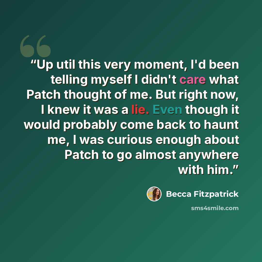 “Up util this very moment, I'd been telling myself I didn't care what Patch thought of me. But right now, I knew it was a lie. Even though it would probably come back to haunt me, I was curious enough about Patch to go almost anywhere with him.” quote by Becca Fitzpatrick
