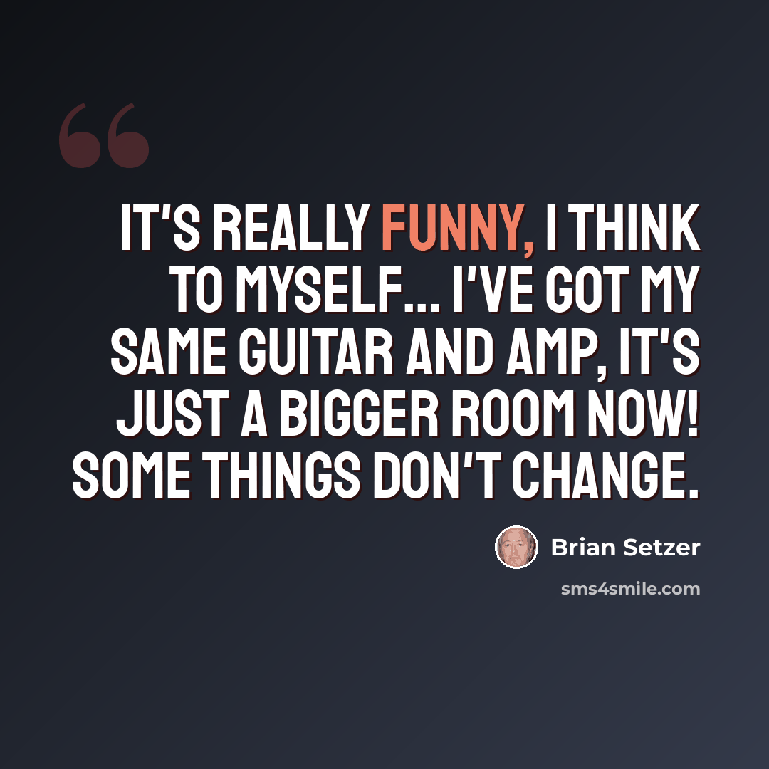 “It's really funny, I think to myself... I've got my same guitar and amp, it's just a bigger room now! Some things don't change.” quote by Brian Setzer