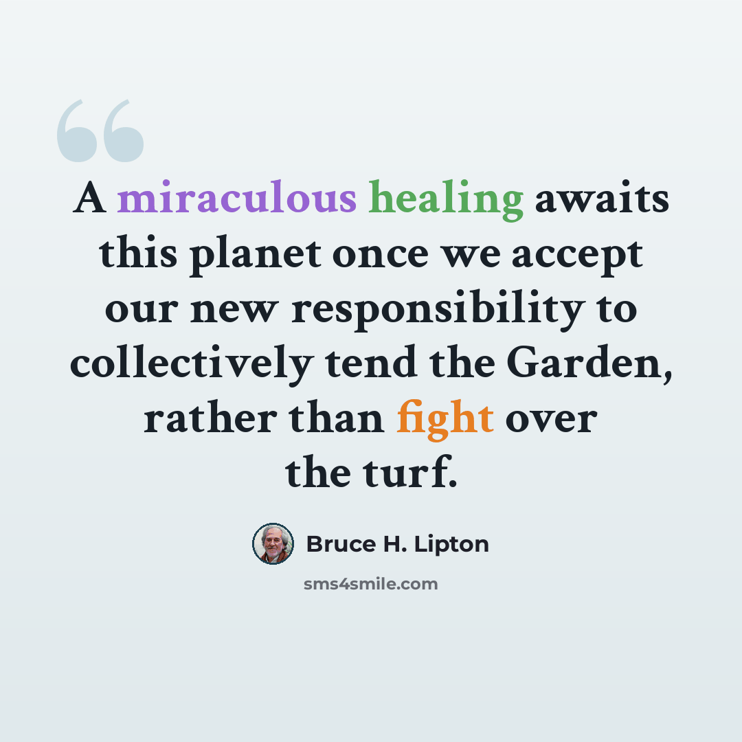 “A miraculous healing awaits this planet once we accept our new responsibility to collectively tend the Garden, rather than fight over the turf.” quote by Bruce H. Lipton