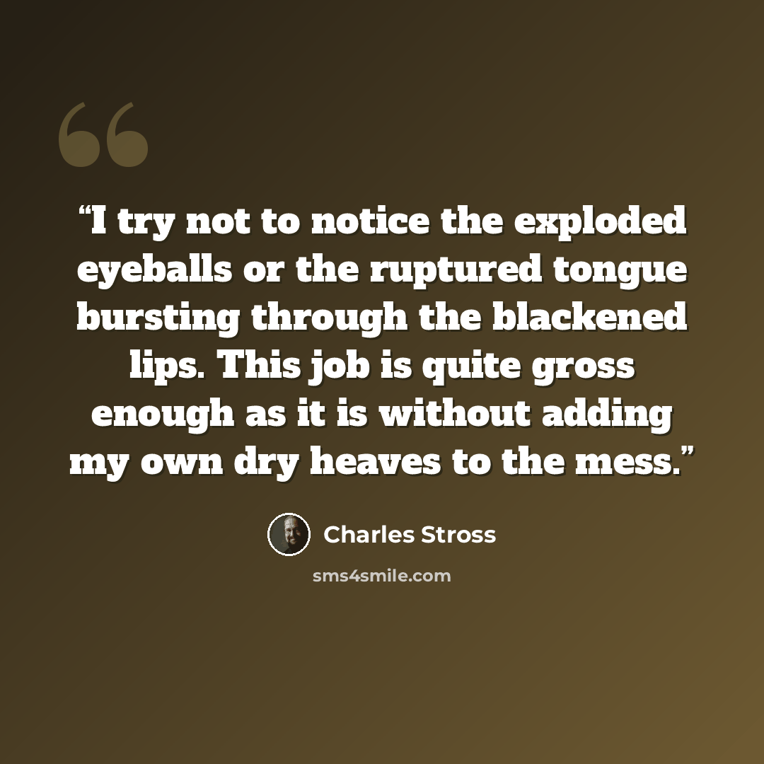 “I try not to notice the exploded eyeballs or the ruptured tongue bursting through the blackened lips. This job is quite gross enough as it is without adding my own dry heaves to the mess.” quote by Charles Stross