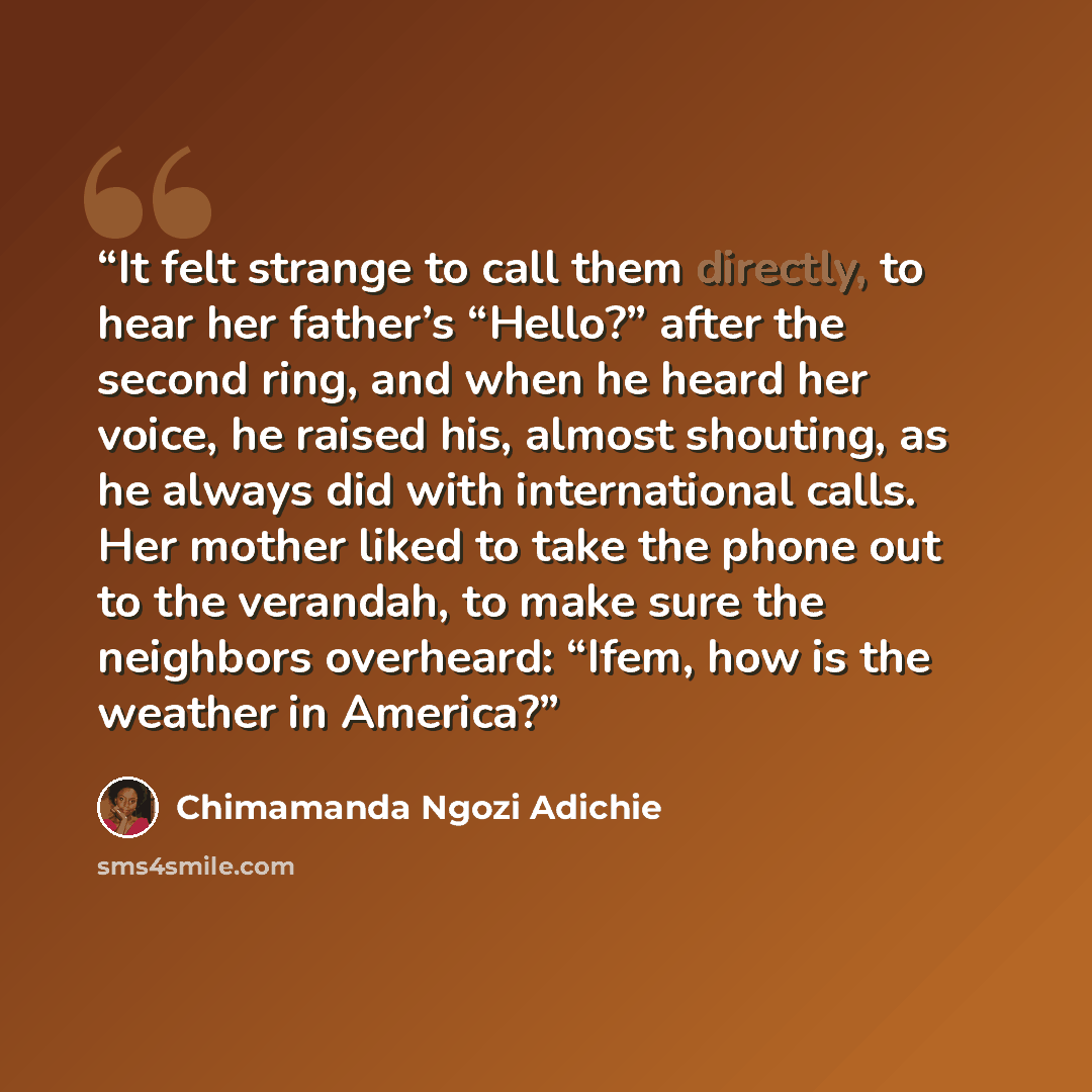 “It felt strange to call them directly, to hear her father’s “Hello?” after the second ring, and when he heard her voice, he raised his, almost shouting, as he always did with international calls. Her mother liked to take the phone out to the verandah, to make sure the neighbors overheard: “Ifem…” quote by Chimamanda Ngozi Adichie