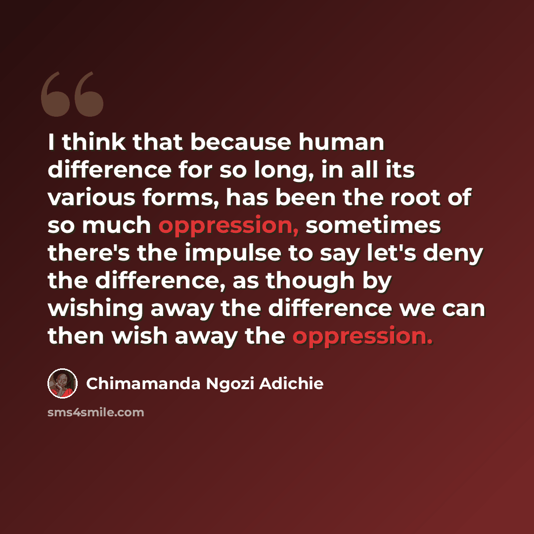 “I think that because human difference for so long, in all its various forms, has been the root of so much oppression, sometimes there's the impulse to say let's deny the difference, as though by wishing away the difference we can then wish away the oppression.” quote by Chimamanda Ngozi Adichie