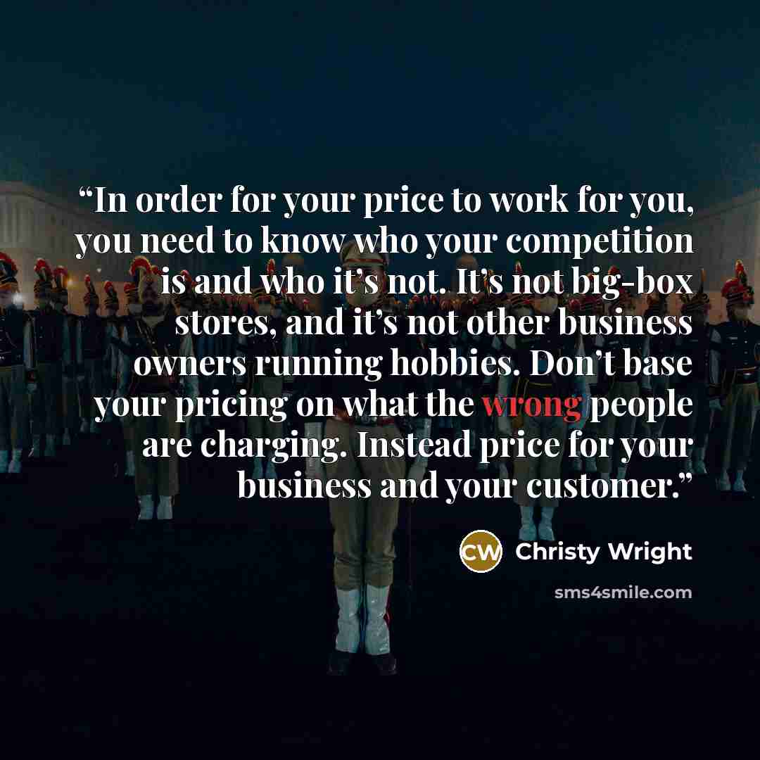 “In order for your price to work for you, you need to know who your competition is and who it’s not. It’s not big-box stores, and it’s not other business owners running hobbies. Don’t base your pricing on what the wrong people are charging. Instead price for your business and your customer.” quote by Christy Wright