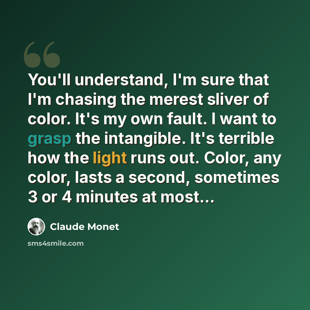 “You'll understand, I'm sure that I'm chasing the merest sliver of color. It's my own fault. I want to grasp the intangible. It's terrible how the light runs out. Color, any color, lasts a second, sometimes 3 or 4 minutes at most...” quote by Claude Monet