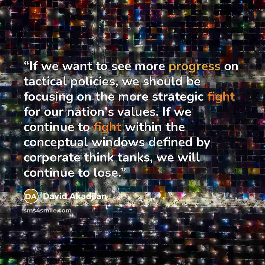 “If we want to see more progress on tactical policies, we should be focusing on the more strategic fight for our nation's values. If we continue to fight within the conceptual windows defined by corporate think tanks, we will continue to lose.” quote by David Akadjian